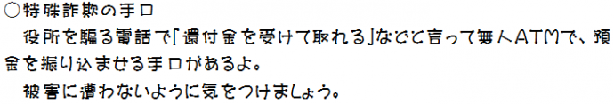 役所を騙る電話で「還付金を受け取れる」と言い無人ATMで、預金を振り込ませる手口があるよ。被害に遭わないように気をつけましょう。