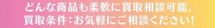 どんな商品も柔軟に買取相談可能。買取条件：お気軽にご相談ください。
