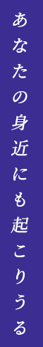 あなたの身近にも起こりうる
