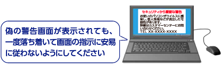 偽の警告画面が表示されても、一度落ち着いて画面の指示に安易に従わないようにしてください