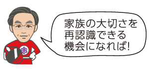 家族の大切さを再認識できる機会になれば！