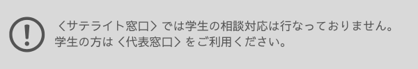 サテライト窓口では学生の相談対応は行なっておりません。 学生の方は代表窓口をご利用ください。