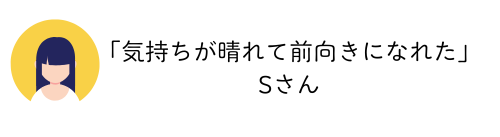 「気持ちが晴れて前向きになれた」Sさん