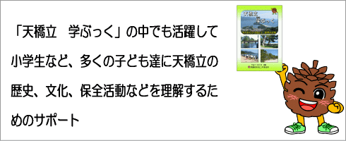 「天橋立　学ぶっく」の中でも活躍して小学生など、多くの子ども達に天橋立の歴史、文化、保全活動などを理解するためのサポートなどを行うよ。